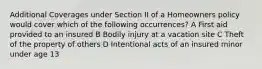 Additional Coverages under Section II of a Homeowners policy would cover which of the following occurrences? A First aid provided to an insured B Bodily injury at a vacation site C Theft of the property of others D Intentional acts of an insured minor under age 13