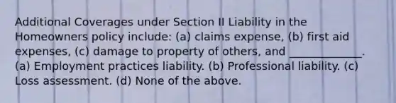 Additional Coverages under Section II Liability in the Homeowners policy include: (a) claims expense, (b) first aid expenses, (c) damage to property of others, and _____________. (a) Employment practices liability. (b) Professional liability. (c) Loss assessment. (d) None of the above.