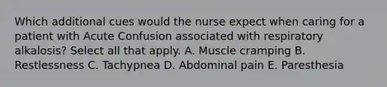 Which additional cues would the nurse expect when caring for a patient with Acute Confusion associated with respiratory alkalosis? Select all that apply. A. Muscle cramping B. Restlessness C. Tachypnea D. Abdominal pain E. Paresthesia