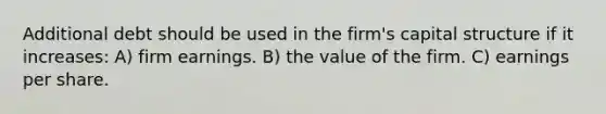 Additional debt should be used in the firm's capital structure if it increases: A) firm earnings. B) the value of the firm. C) earnings per share.