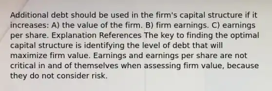 Additional debt should be used in the firm's capital structure if it increases: A) the value of the firm. B) firm earnings. C) earnings per share. Explanation References The key to finding the optimal capital structure is identifying the level of debt that will maximize firm value. Earnings and earnings per share are not critical in and of themselves when assessing firm value, because they do not consider risk.