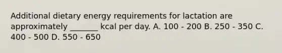 Additional dietary energy requirements for lactation are approximately _______ kcal per day. A. 100 - 200 B. 250 - 350 C. 400 - 500 D. 550 - 650