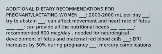 ADDITIONAL DIETARY RECOMMENDATIONS FOR PREGNANT/LACTATING WOMEN ___: 2000-2000 mL per day ___: try to abstain ___: can affect movement and heart rate of fetus ____ ___: can provide all the nutritional needs ___ ___ ___: recommended 600 mcg/day . needed for neurological development of fetus and maternal red blood cells ___: DRI increases by 50% during pregnancy ___: mercury complications