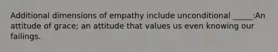 Additional dimensions of empathy include unconditional _____:An attitude of grace; an attitude that values us even knowing our failings.