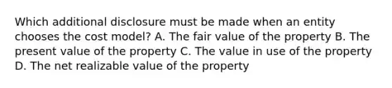 Which additional disclosure must be made when an entity chooses the cost model? A. The fair value of the property B. The present value of the property C. The value in use of the property D. The net realizable value of the property