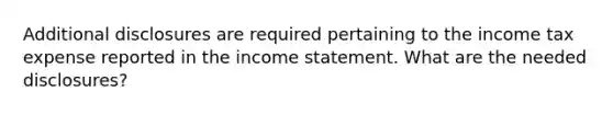 Additional disclosures are required pertaining to the income tax expense reported in the income statement. What are the needed disclosures?