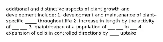 additional and distinctive aspects of plant growth and development include: 1. development and maintenance of plant-specific _____ throughout life 2. increase in length by the activity of ___ ___ 3. maintenance of a population of ___ ___ in ___ 4. expansion of cells in controlled directions by ____ uptake