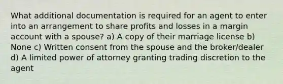 What additional documentation is required for an agent to enter into an arrangement to share profits and losses in a margin account with a spouse? a) A copy of their marriage license b) None c) Written consent from the spouse and the broker/dealer d) A limited power of attorney granting trading discretion to the agent