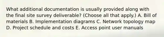 What additional documentation is usually provided along with the final site survey deliverable? (Choose all that apply.) A. Bill of materials B. Implementation diagrams C. Network topology map D. Project schedule and costs E. Access point user manuals