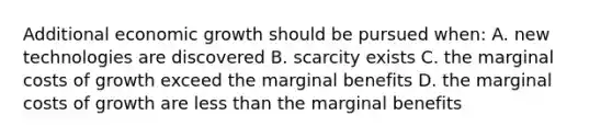 Additional economic growth should be pursued when: A. new technologies are discovered B. scarcity exists C. the marginal costs of growth exceed the marginal benefits D. the marginal costs of growth are less than the marginal benefits