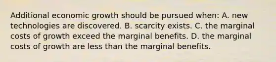 Additional economic growth should be pursued when: A. new technologies are discovered. B. scarcity exists. C. the marginal costs of growth exceed the marginal benefits. D. the marginal costs of growth are less than the marginal benefits.