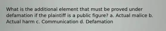 What is the additional element that must be proved under defamation if the plaintiff is a public figure? a. Actual malice b. Actual harm c. Communication d. Defamation