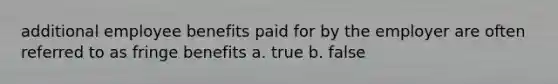 additional employee benefits paid for by the employer are often referred to as fringe benefits a. true b. false