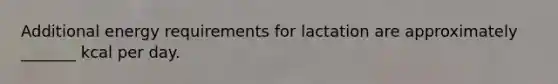 Additional energy requirements for lactation are approximately _______ kcal per day.