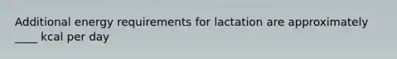 Additional energy requirements for lactation are approximately ____ kcal per day