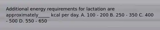 Additional energy requirements for lactation are approximately_____ kcal per day. A. 100 - 200 B. 250 - 350 C. 400 - 500 D. 550 - 650