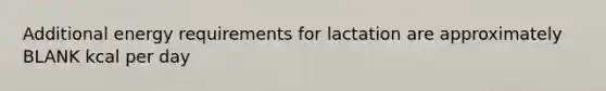 Additional energy requirements for lactation are approximately BLANK kcal per day