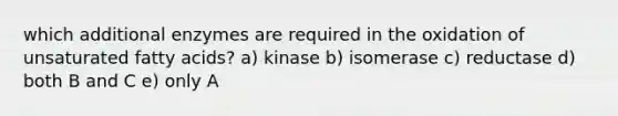 which additional enzymes are required in the oxidation of unsaturated fatty acids? a) kinase b) isomerase c) reductase d) both B and C e) only A