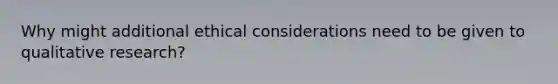 Why might additional ethical considerations need to be given to qualitative research?