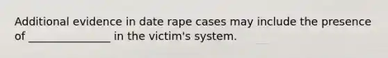 Additional evidence in date rape cases may include the presence of _______________ in the victim's system.