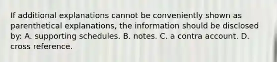 If additional explanations cannot be conveniently shown as parenthetical explanations, the information should be disclosed by: A. supporting schedules. B. notes. C. a contra account. D. cross reference.