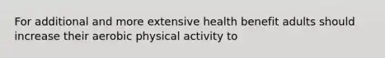 For additional and more extensive health benefit adults should increase their aerobic physical activity to