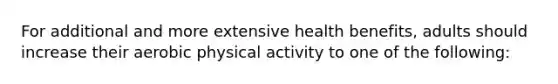 For additional and more extensive health benefits, adults should increase their aerobic physical activity to one of the following: