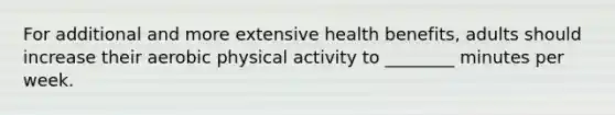 For additional and more extensive health benefits, adults should increase their aerobic physical activity to ________ minutes per week.