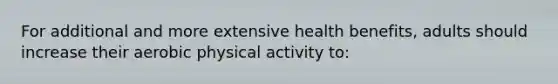 For additional and more extensive health benefits, adults should increase their aerobic physical activity to: