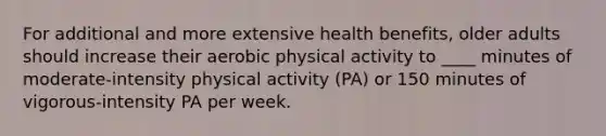 For additional and more extensive health benefits, older adults should increase their aerobic physical activity to ____ minutes of moderate-intensity physical activity (PA) or 150 minutes of vigorous-intensity PA per week.