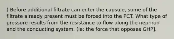 ) Before additional filtrate can enter the capsule, some of the filtrate already present must be forced into the PCT. What type of pressure results from the resistance to flow along the nephron and the conducting system. (ie: the force that opposes GHP].