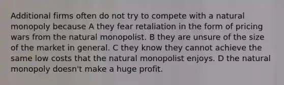 Additional firms often do not try to compete with a natural monopoly because A they fear retaliation in the form of pricing wars from the natural monopolist. B they are unsure of the size of the market in general. C they know they cannot achieve the same low costs that the natural monopolist enjoys. D the natural monopoly doesn't make a huge profit.