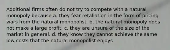 Additional firms often do not try to compete with a natural monopoly because a. they fear retaliation in the form of pricing wars from the natural monopolist. b. the natural monopoly does not make a large profit. c. they are unsure of the size of the market in general. d. they know they cannot achieve the same low costs that the natural monopolist enjoys