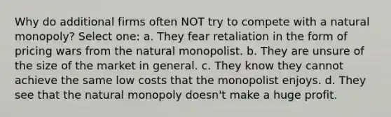 Why do additional firms often NOT try to compete with a natural monopoly? Select one: a. They fear retaliation in the form of pricing wars from the natural monopolist. b. They are unsure of the size of the market in general. c. They know they cannot achieve the same low costs that the monopolist enjoys. d. They see that the natural monopoly doesn't make a huge profit.