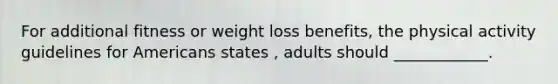 For additional fitness or weight loss benefits, the physical activity guidelines for Americans states , adults should ____________.