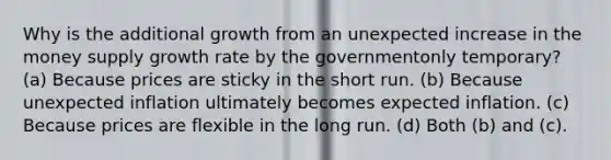 Why is the additional growth from an unexpected increase in the money supply growth rate by the governmentonly temporary? (a) Because prices are sticky in the short run. (b) Because unexpected inflation ultimately becomes expected inflation. (c) Because prices are flexible in the long run. (d) Both (b) and (c).