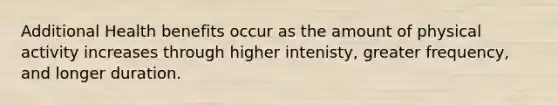 Additional Health benefits occur as the amount of physical activity increases through higher intenisty, greater frequency, and longer duration.