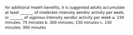 for additional health benefits, it is suggested adults accumulate at least _______ of moderate-intensity aerobic activity per week, or _______ of vigorous-intensity aerobic activity per week a. 150 minutes; 75 minutes b. 300 minutes; 150 minutes c. 150 minutes; 300 minutes