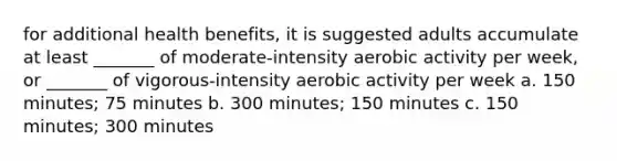 for additional health benefits, it is suggested adults accumulate at least _______ of moderate-intensity aerobic activity per week, or _______ of vigorous-intensity aerobic activity per week a. 150 minutes; 75 minutes b. 300 minutes; 150 minutes c. 150 minutes; 300 minutes