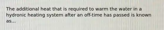 The additional heat that is required to warm the water in a hydronic heating system after an off-time has passed is known as...