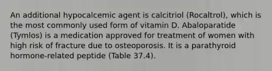 An additional hypocalcemic agent is calcitriol (Rocaltrol), which is the most commonly used form of vitamin D. Abaloparatide (Tymlos) is a medication approved for treatment of women with high risk of fracture due to osteoporosis. It is a parathyroid hormone-related peptide (Table 37.4).