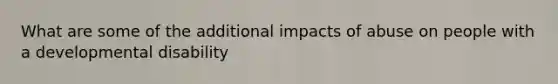 What are some of the additional impacts of abuse on people with a developmental disability