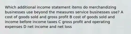 Which additional <a href='https://www.questionai.com/knowledge/kCPMsnOwdm-income-statement' class='anchor-knowledge'>income statement</a> items do merchandizing businesses use beyond the measures service businesses use? A cost of goods sold and <a href='https://www.questionai.com/knowledge/klIB6Lsdwh-gross-profit' class='anchor-knowledge'>gross profit</a> B cost of goods sold and income before income taxes C gross profit and operating expenses D net income and net loss