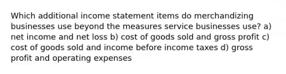 Which additional income statement items do merchandizing businesses use beyond the measures service businesses use? a) net income and net loss b) cost of goods sold and gross profit c) cost of goods sold and income before income taxes d) gross profit and operating expenses