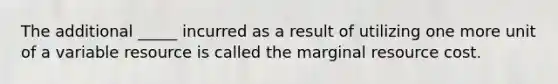 The additional _____ incurred as a result of utilizing one more unit of a variable resource is called the marginal resource cost.