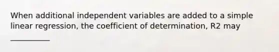 When additional independent variables are added to a simple linear regression, the coefficient of determination, R2 may __________