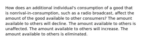 How does an additional individual's consumption of a good that is nonrival-in-consumption, such as a radio broadcast, affect the amount of the good available to other consumers? The amount available to others will decline. The amount available to others is unaffected. The amount available to others will increase. The amount available to others is eliminated.