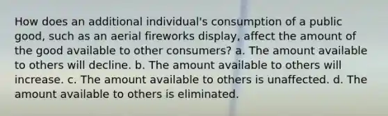 How does an additional individual's consumption of a public good, such as an aerial fireworks display, affect the amount of the good available to other consumers? a. The amount available to others will decline. b. The amount available to others will increase. c. The amount available to others is unaffected. d. The amount available to others is eliminated.