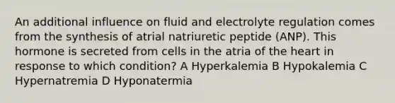 An additional influence on fluid and electrolyte regulation comes from the synthesis of atrial natriuretic peptide (ANP). This hormone is secreted from cells in the atria of the heart in response to which condition? A Hyperkalemia B Hypokalemia C Hypernatremia D Hyponatermia