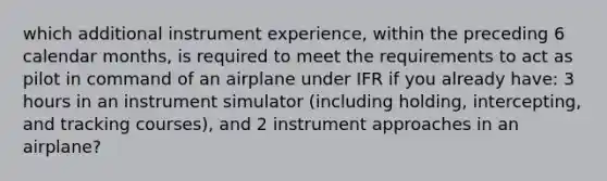 which additional instrument experience, within the preceding 6 calendar months, is required to meet the requirements to act as pilot in command of an airplane under IFR if you already have: 3 hours in an instrument simulator (including holding, intercepting, and tracking courses), and 2 instrument approaches in an airplane?